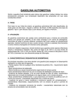 GASOLINA AUTOMOTIVA
Sendo a gasolina final constituída pela mistura das gasolinas (naftas) obtidas nos vários
processos,de produção, sua composição dependerá das proporções em que estes
constituintes entram.


4 - TIPOS

Com base no seu índice de octano, as gasolinas automotivas têm sido classificadas, de
modo geral, em dois tipos - 'regular' e 'prêmio'. No Brasil, A ANP especifica dois tipos de
gasolina - tipo A (sem álcool) e tipo C (com álcool), em regular e Premium.


5 - UTILIZAÇÃO

As gasolinas automotivas são usadas como combustível para o motores de combustão
interna com ignição por centelha. O seu maior emprego é em carros de passageiros,
caminhões de carga e veículos utilitários; entretanto são muito usadas em equipamentos
agrícolas, motores marítimos de dois e quatro tempos, motores a explosão fixos terrestres
e outros motores empregados em diversas outras aplicações.

Ainda com relação à segurança, convém lembrar que a gasolina emite vapores inflamáveis
mesmo a temperatura ambiente. Seu ponto de fulgor é de -43°C e os seus limites de
explosividade são 1,4% a 7.6% em volume. Abaixo de 1,4% a mistura é dita pobre e acima
de 7,6% é chamada rica, não oferecendo perigo de inflamação.


6 - CARACTERÍSTICAS E REQUISITOS DE DESEMPENHO

Os principais requisitos a que deve atender uma gasolina para assegurar um desempenho
satisfatório no motor são os seguintes:
- Partida rápida e fácil em qualquer clima, facilidade de partida a frio. - Aquecimento rápido
do motor.
- Boas características de aceleração.
- Menor tendência a causar tamponamento (vapor lock) em tempo quente.
Essas características relacionam-se com os ensaios de destilação e pressão de vapor.
- Ausência de frações pesadas, a fim de evitar diluição do óleo do cárter, característica
relacionada com o ensaio de destilação e em alguns casos, com o ensaio de goma.             .
- Boas características antidetonantes, o que proporciona um máximo de potência com um
mínimo de consumo - propriedade relacionada com o índice de octano .
- Ausência de goma e menor tendência a produzi-Ia quando em armazenamento -
características relacionadas, respectivamente, com os ensaios de goma e período de
indução.
- Ausência de compostos corrosivos de enxofre - característica relacionada com os
ensaios de corrosividade e teor de enxofre.




                                                                                           6
 