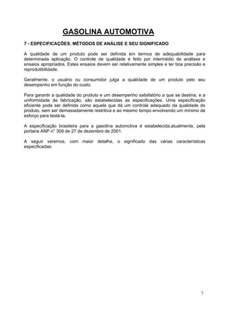 GASOLINA AUTOMOTIVA
7 - ESPECIFICAÇÕES. MÉTODOS DE ANÁLISE E SEU SIGNIFICADO

A qualidade de um produto pode ser definida em termos de adequabilidade para
determinada aplicação. O controle de qualidade é feito por intermédio de análises e
ensaios apropriados. Estes ensaios devem ser relativamente simples e ter boa precisão e
reprodutibilidade.

Geralmente, o usuário ou consumidor julga a qualidade de um produto pelo seu
desempenho em função do custo.

Para garantir a qualidade do produto e um desempenho satisfatório a que se destina, e a
uniformidade de fabricação, são estabelecidas as especificações. Uma especificação
eficiente pode ser definida como aquela que dá um controle adequado da qualidade do
produto, sem ser demasiadamente restritiva e ao mesmo tempo envolvendo um mínimo de
esforço para testá-la.

A especificação brasileira para a gasolina automotiva é estabelecida,atualmente, pela
portaria ANP n° 309 de 27 de dezembro de 2001.

A seguir veremos, com maior detalhe, o significado das várias características
especificadas:




                                                                                    7
 