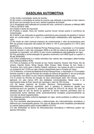 GASOLINA AUTOMOTIVA
(1) De incolor a amarelada, isenta de corante.
(2) De incolor a amarelada se isenta de corante cuja utilização é permitida no teor máximo
de 50 ppm com exceção da cor azul, restrita à gasolina de aviação
(3) A visualização será realizada em proveta de vidro, conforme a utilizada no Método NBR
7148 ou ASTM D 1298.
(4) Límpido e isento de impurezas.
(5) Proibida a adição. Deve ser medido quando houver dúvida quanto à ocorrência de
contaminação.
(6) O AEAC a ser misturado às gasolinas automotivas para produção da gasolina C deverá
estar em conformidade com o teor e a especificação estabelecidos pela legislação em
vigor.
(7) No intuito de coibir eventual presença de contaminantes o valor da temperatura para
90% de produto evaporado não poderá ser inferior à 155 ºC para gasolina A e 145°C para
gasolina C.
(8) A Refinaria, a Central de Matérias-Primas Petroquímicas, o Importador e o Formulador
deverão reportar o valor das octanagem MON e do IAD da mistura de gasolina A, de sua
produção ou importada, com AEAC no teor mínimo estabelecido pela legislação em vigor.
(9) Fica permitida a comercialização de gasolina automotiva com MON igual ou superior a
80 até 30/06/2002.
(10) Índice antidetonante é a média aritmética dos valores das octanagens determinadas
pelos métodos MON e RON.
(11) Para os Estados do Rio Grande do Sul, Santa Catarina, Paraná, São Paulo, Rio de
Janeiro, Espírito Santo, Minas Gerais, Mato Grosso, Mato Grosso do Sul, Goiás e
Tocantins, bem como para o Distrito Federal, admite-se, nos meses de abril a novembro,
um acréscimo de 7,0 kPa ao valor máximo especificado para a Pressão de Vapor.
(12) A Refinaria, a Central de Matérias-Primas Petroquímicas, o Importador e o Formulador
deverão reportar o valor do Período de Indução da mistura de gasolina A, de sua produção
ou importada, com AEAC no teor máximo estabelecido pela legislação em vigor.
(13) O ensaio do Período de Indução só deve interrompido após 720 minutos, quando
aplicável, em pelo menos 20% das bateladas comercializadas. Neste caso, e se
interrompido antes do final, deverá ser reportado o valor de 720 minutos.
(14) Os teores máximos de Enxofre, Benzeno, Hidrocarbonetos Aromáticos e
Hidrocarbonetos Olefínicos permitidos para a gasolina A referem-se àquela que
transformar-se-á em gasolina C através da adição de 22%±1% de álcool. No caso de
alteração legal do teor de álcool na gasolina os teores máximos permitidos para os
componentes acima referidos serão automaticamente corrigidos proporcionalmente ao
novo teor de álcool regulamentado.
(15) Utilização permitida conforme legislação em vigor, sendo proibidos os aditivos a base
de metais pesados.
(16) Fica permitida alternativamente a determinação dos hidrocarbonetos aromáticos e
olefínicos por cromatografia gasosa. Em caso de desacordo entre resultados prevalecerão
os valores determinados pelos ensaios MB424 e D1319.
(17) Até 30/06/2002 os teores de Hidrocarbonetos Aromáticos e Olefínicos podem ser
apenas informados.




                                                                                       9
 