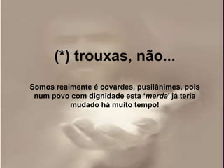 (*) trouxas, não...
Somos realmente é covardes, pusilânimes, pois
 num povo com dignidade esta „merda‟ já teria
          mudado há muito tempo!
 