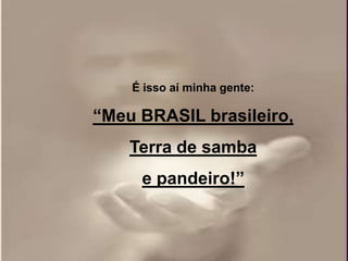 É isso aí minha gente:

“Meu BRASIL brasileiro,
    Terra de samba
     e pandeiro!”
 