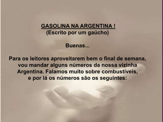 GASOLINA NA ARGENTINA !
             (Escrito por um gaúcho)

                     Buenas...

Para os leitores aproveitarem bem o final de semana,
   vou mandar alguns números da nossa vizinha
   Argentina. Falamos muito sobre combustíveis,
       e por lá os números são os seguintes:
 
