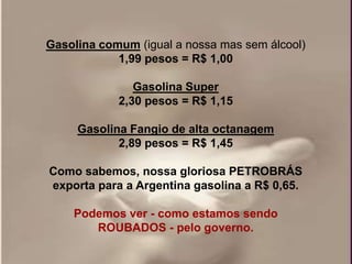 Gasolina comum (igual a nossa mas sem álcool)
            1,99 pesos = R$ 1,00

               Gasolina Super
            2,30 pesos = R$ 1,15

     Gasolina Fangio de alta octanagem
            2,89 pesos = R$ 1,45

Como sabemos, nossa gloriosa PETROBRÁS
exporta para a Argentina gasolina a R$ 0,65.

    Podemos ver - como estamos sendo
       ROUBADOS - pelo governo.
 