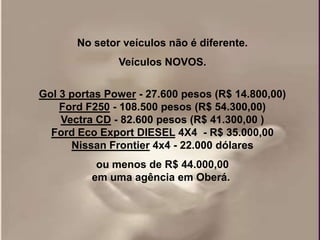 No setor veículos não é diferente.
               Veículos NOVOS.


Gol 3 portas Power - 27.600 pesos (R$ 14.800,00)
    Ford F250 - 108.500 pesos (R$ 54.300,00)
    Vectra CD - 82.600 pesos (R$ 41.300,00 )
  Ford Eco Export DIESEL 4X4 - R$ 35.000,00
      Nissan Frontier 4x4 - 22.000 dólares
           ou menos de R$ 44.000,00
          em uma agência em Oberá.
 