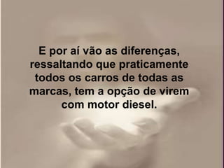 E por aí vão as diferenças,
ressaltando que praticamente
 todos os carros de todas as
marcas, tem a opção de virem
      com motor diesel.
 