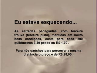 Eu estava esquecendo...
As estradas pedagiadas, com terceira
trouxa (terceira pista), mantidas em muito
boas condições, custa para cada 300
quilômetros 3,40 pesos ou R$ 1,70 .

Para nós gaúchos para percorrer a mesma
     distância o preço é de R$ 28,00 .
 