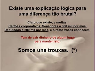 Existe uma explicação lógica para
      uma diferença tão brutal?
              Claro que existe, e muitas:
  Cartões corporativos, Senadores a 600 mil por mês,
Deputados a 200 mil por mês, e o resto vocês conhecem.

          Tem de sair dinheiro de algum lugar
                  para manter isto.


        Somos uns trouxas. (*)
 