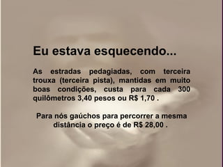 Eu estava esquecendo... As estradas pedagiadas, com terceira trouxa (terceira pista), mantidas em muito boas condições, custa para cada 300 quilômetros 3,40 pesos ou R$ 1,70 .  Para nós gaúchos para percorrer a mesma distância o preço é de R$ 28,00 .   