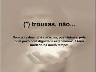 (*) trouxas, não... Somos realmente é covardes, pusilânimes, pois num povo com dignidade esta ‘ merda ’ já teria mudado há muito tempo!   