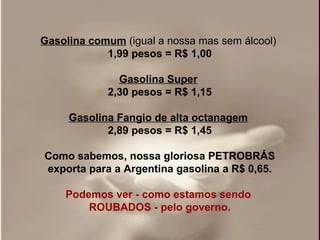 Gasolina comum   (igual a nossa mas sem álcool)   1,99 pesos = R$ 1,00 Gasolina Super   2,30 pesos = R$ 1,15 Gasolina Fangio de alta octanagem   2,89 pesos = R$ 1,45 Como sabemos, nossa gloriosa PETROBRÁS exporta para a Argentina gasolina a R$ 0,65. Podemos ver - como estamos sendo  ROUBADOS - pelo governo. 