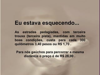 Eu estava esquecendo... As estradas pedagiadas, com terceira trouxa (terceira pista), mantidas em muito boas condições, custa para cada 300 quilômetros 3,40 pesos ou R$ 1,70 .  Para nós gaúchos para percorrer a mesma distância o preço é de R$ 28,00 .   