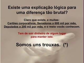 Existe uma explicação lógica para uma diferença tão brutal? Claro que existe, e muitas:  Cartões corporativos, Senadores a 600 mil por mês, Deputados a 200 mil por mês , e o resto vocês conhecem. Tem de sair dinheiro de algum lugar  para manter isto.   Somos uns trouxas.  (*) 