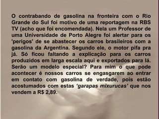 O contrabando de gasolina na fronteira com o Rio
Grande do Sul foi motivo de uma reportagem na RBS
TV (acho que foi encomendada). Nela um Professor de
uma Universidade de Porto Alegre foi alertar para os
'perigos' de se abastecer os carros brasileiros com a
gasolina da Argentina. Segundo ele, o motor pifa pra
já. Só ficou faltando a explicação para os carros
produzidos em larga escala aqui e exportados para lá.
Serão um modelo especial? Para mim o que pode
acontecer é nossos carros se engasgarem ao entrar
em contato com gasolina de verdade, pois estão
acostumados com estas ‘garapas mixurucas’ que nos
vendem a R$ 2,89.
 