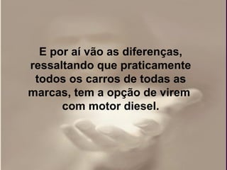 E por aí vão as diferenças,
ressaltando que praticamente
 todos os carros de todas as
marcas, tem a opção de virem
      com motor diesel.
 