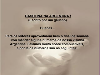 GASOLINA NA ARGENTINA !
             (Escrito por um gaúcho)

                     Buenas...

Para os leitores aproveitarem bem o final de semana,
   vou mandar alguns números da nossa vizinha
  Argentina. Falamos muito sobre combustíveis,
       e por lá os números são os seguintes:
 