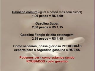 Gasolina comum (igual a nossa mas sem álcool)
            1,99 pesos = R$ 1,00

              Gasolina Super
            2,30 pesos = R$ 1,15

     Gasolina Fangio de alta octanagem
            2,89 pesos = R$ 1,45

Como sabemos, nossa gloriosa PETROBRÁS
exporta para a Argentina gasolina a R$ 0,65.

    Podemos ver - como estamos sendo
        ROUBADOS - pelo governo.
 