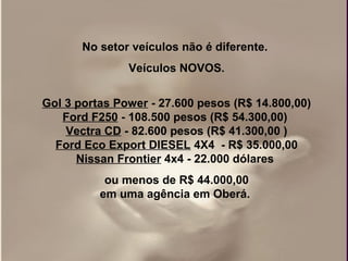 No setor veículos não é diferente.
               Veículos NOVOS.


Gol 3 portas Power - 27.600 pesos (R$ 14.800,00)
   Ford F250 - 108.500 pesos (R$ 54.300,00)
    Vectra CD - 82.600 pesos (R$ 41.300,00 )
  Ford Eco Export DIESEL 4X4 - R$ 35.000,00
      Nissan Frontier 4x4 - 22.000 dólares
           ou menos de R$ 44.000,00
          em uma agência em Oberá.
 