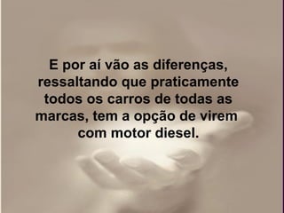 E por aí vão as diferenças,
ressaltando que praticamente
 todos os carros de todas as
marcas, tem a opção de virem
      com motor diesel.
 