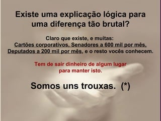 Existe uma explicação lógica para
      uma diferença tão brutal?
              Claro que existe, e muitas:
  Cartões corporativos, Senadores a 600 mil por mês,
Deputados a 200 mil por mês, e o resto vocês conhecem.

         Tem de sair dinheiro de algum lugar
                 para manter isto.


        Somos uns trouxas. (*)
 