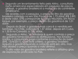  Segundo um levantamento feito pela Airinc, consultoria
norte-americana especializada em pesquisa de preços
globais, a gasolina brasileira é a mais cara do continente
americano.
De acordo com a pesquisa, o preço do litro da gasolina
brasileira cobrada na em São Paulo é de 1,73 dólar (R$ 2,89)
e deste valor, 57% corresponde à carga tributária. Em Nova
Iorque, por exemplo, o preço do litro da gasolina é de 1,01
dólar.
Depois do Brasil, a gasolina mais cara é a vendida em
Santiago, no Chile, cobrada a 1,57 dólar, depois em Cuba,
a 1,35 e no Canadá, a 1,31 dólar.
Segundo a Airinc, "a Petrobras é quem controla o preço
da gasolina fornecida para as distribuidoras. Nos Estados
Unidos, o consumidor paga conforme a cotação do barril",
(EFE, 15/4/2011). Com este critério, o governo brasileiro
reajusta a gasolina quando a cotação está em alta, mas
não abaixa o preço quando o valo diminui.
O alto valor da gasolina brasileira reflete o altíssimo grau
de exploração praticada no País.
 