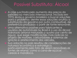  A crise suscitada pelo aumento dos preços do
petróleo no mercado internacional, iniciada em
1973, levou o governo brasileiro a buscar soluções
para o problema; dentre essas soluções avultou a
substituição da gasolina por outro combustível, de
preferência produzido a partir de fonte renovável.
 Uma alternativa possível para fabricantes e
usuários de automóveis no Brasil é o uso do álcool
hidratado (etanol misturado a quatro por cento de
água), que exige modificações mais radicais no
projeto de motores, carburadores e sistemas de
ignição e arrefecimento dos veículos.
 Sua adoção no país resultou de considerações de
natureza econômica e estratégica,
particularmente pelo fato de serem renováveis as
fontes de etanol, como a cana-de-açúcar,
cereais e mandioca.
 