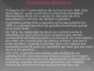  O invento da 1° perfuradora de rochas foi em 1849. Dois
anos depois, surgiu a primeira companhia petrolífera:
Pennsylvania Rock Oil, e ainda na década de 50 é
descoberto o método de destilar a gasolina.
 A primeira combustão a gasolina só foi descoberta em
1870, e a primeira bomba de gasolina inventada quinze
anos mais tarde.
 Em 1876, foi celebrado no Brasil um contrato entre o
Ministério da Agricultura e uma empresa que vendia
combustível de refinaria para a iluminação de onze distritos
da corte, em substituição ao serviço anterior, que era à
base de óleos vegetais e animais. Dois anos depois era
requerida patente para um aparelho de fazer gás por meio
do ar e da gasolina.
 Até 1910, a gasolina era obtida pela destilação do
petróleo bruto, processo que fornecia baixa octanagem.
Nessa época começam a se desenvolver os processos de
cracking, capazes de produzir gasolinas com maiores
índices de octanas e maior economia de óleo cru.
 