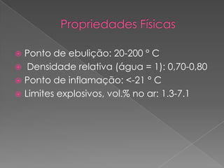  Ponto de ebulição: 20-200 ° C
 Densidade relativa (água = 1): 0,70-0,80
 Ponto de inflamação: <-21 ° C
 Limites explosivos, vol.% no ar: 1.3-7.1
 