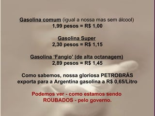 Gasolina comum (igual a nossa mas sem álcool) 
            1,99 pesos = R$ 1,00

                Gasolina Super 
              2,30 pesos = R$ 1,15

     Gasolina ‘Fangio’ (de alta octanagem) 
             2,89 pesos = R$ 1,45

 Como sabemos, nossa gloriosa PETROBRÁS
exporta para a Argentina gasolina a R$ 0,65/Litro
                         
     Podemos ver - como estamos sendo 
          ROUBADOS - pelo governo.
 
