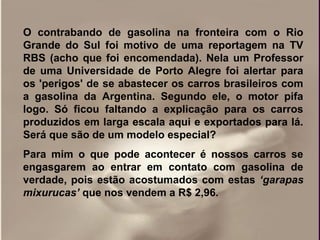 O contrabando de gasolina na fronteira com o Rio
Grande do Sul foi motivo de uma reportagem na TV
RBS (acho que foi encomendada). Nela um Professor
de uma Universidade de Porto Alegre foi alertar para
os 'perigos' de se abastecer os carros brasileiros com
a gasolina da Argentina. Segundo ele, o motor pifa
logo. Só ficou faltando a explicação para os carros
produzidos em larga escala aqui e exportados para lá.
Será que são de um modelo especial?
Para mim o que pode acontecer é nossos carros se
engasgarem ao entrar em contato com gasolina de
verdade, pois estão acostumados com estas ‘garapas
mixurucas’ que nos vendem a R$ 2,96.
 