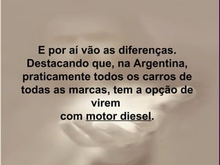 E por aí vão as diferenças.
 Destacando que, na Argentina,
praticamente todos os carros de
todas as marcas, tem a opção de
              virem
       com motor diesel.
 