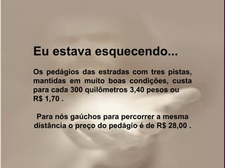 Eu estava esquecendo...
Os pedágios das estradas com tres pistas,
mantidas em muito boas condições, custa
para cada 300 quilômetros 3,40 pesos ou
R$ 1,70 .

 Para nós gaúchos para percorrer a mesma
distância o preço do pedágio é de R$ 28,00 .
 