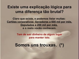 Existe uma explicação lógica para
    uma diferença tão brutal?
    Claro que existe, e podemos listar muitas:
Cartões corporativos: Senadores a 600 mil por mês,
          Deputados a 200 mil por mês,
            e o resto vocês conhecem.

       Tem de sair dinheiro de algum lugar
               para manter isto.


      Somos uns trouxas. (*)
 