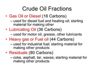 Crude Oil Fractions Gas Oil or Diesel  (16 Carbons) used for diesel fuel and heating oil; starting material for making other Lubricating Oil  (36 Carbons) used for motor oil, grease, other lubricants Heavy gas or Fuel oil  (44 Carbons)  used for industrial fuel; starting material for making other products Residuals  (80 Carbons) coke, asphalt, tar, waxes; starting material for making other products 