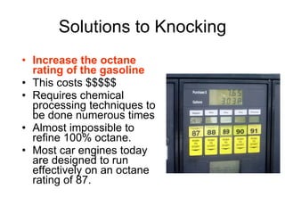 Solutions to Knocking Increase the octane rating of the gasoline This costs $$$$$ Requires chemical processing techniques to be done numerous times Almost impossible to refine 100% octane. Most car engines today are designed to run effectively on an octane rating of 87.  