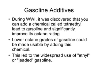 Gasoline Additives During WWI, it was discovered that you can add a chemical called tetraethyl lead to gasoline and significantly improve its octane rating.  Lower octane grades of gasoline could be made usable by adding this chemical.  This led to the widespread use of "ethyl" or "leaded" gasoline.  