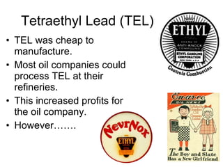 Tetraethyl Lead (TEL) TEL was cheap to manufacture. Most oil companies could process TEL at their refineries. This increased profits for the oil company. However……. 