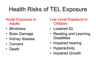 Health Risks of TEL Exposure Acute Exposure in Adults Blindness Brain Damage Kidney disease Cancers Death Low Level Exposure in Children Lowered IQ Reading and Learning Disablities Impaired hearing Hyperactivity Impaired Growth 