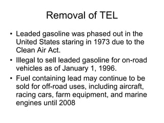 Removal of TEL Leaded gasoline was phased out in the United States staring in 1973 due to the Clean Air Act. Illegal to sell leaded gasoline for on-road  vehicles as of January 1, 1996. Fuel containing lead may continue to be sold for off-road uses, including aircraft, racing cars, farm equipment, and marine engines until 2008  