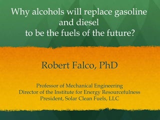 Why alcohols will replace gasoline
           and diesel
  to be the fuels of the future?


          Robert Falco, PhD
        Professor of Mechanical Engineering
 Director of the Institute for Energy Resourcefulness
          President, Solar Clean Fuels, LLC
 