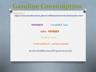Gasoline Consumption
https://vincentarelbundock.github.io/Rdatasets/doc/Ecdat/Gasoline.html
รหัสวิชา 1076253
สถาบันเทคโนโลยีพระจอมเกล้เจ้าคุณทหารลาดกระบัง
ภาควิชาคอมพิวเตอร์ คณะวิศวกรรมศาสตร์
Reference:
57010215 นายเจตนิพัทธ์ โทมล
ปีการศึกษา 2558/2
 
