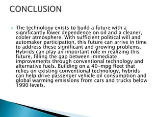  The technology exists to build a future with a
significantly lower dependence on oil and a cleaner,
cooler atmosphere. With sufficient political will and
automaker participation, this future can arrive in time
to address these significant and growing problems.
Hybrids can play an important role in realizing this
future, filling the gap between immediate
improvements through conventional technology and
alternative fuels. Building on a 40-mpg fleet that
relies on existing conventional technology, hybrids
can help drive passenger vehicle oil consumption and
global warming emissions from cars and trucks below
1990 levels.
 