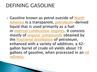 Gasoline known as petrol outside of North
America is a transparent, petroleum-derived
liquid that is used primarily as a fuel
in internal combustion engines. It consists
mostly of organic compounds obtained by
the fractional distillation of petroleum,
enhanced with a variety of additives; a 42-
gallon barrel of crude oil yields about 19
gallons of gasoline, when processed in an oil
refinery.
 