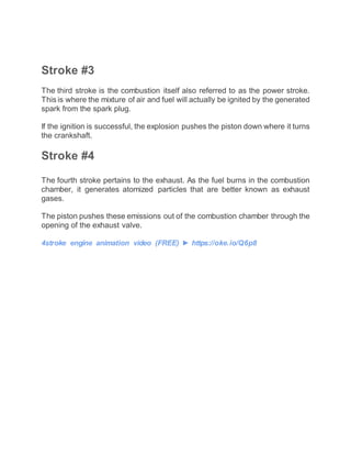 Stroke #3
The third stroke is the combustion itself also referred to as the power stroke.
This is where the mixture of air and fuel will actually be ignited by the generated
spark from the spark plug.
If the ignition is successful, the explosion pushes the piston down where it turns
the crankshaft.
Stroke #4
The fourth stroke pertains to the exhaust. As the fuel burns in the combustion
chamber, it generates atomized particles that are better known as exhaust
gases.
The piston pushes these emissions out of the combustion chamber through the
opening of the exhaust valve.
4stroke engine animation video (FREE) ► https://oke.io/Q6p8
 