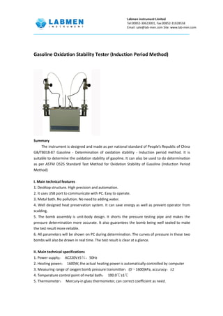 Labmen instrument Limited
Tel:00852-30623001, Fax:00852-31828558
Email: sale@lab-men.com Site: www.lab-men.com
Gasoline Oxidation Stability Tester (Induction Period Method)
Summary
The instrument is designed and made as per national standard of People’s Republic of China
GB/T8018-87 Gasoline - Determination of oxidation stability - Induction period method. It is
suitable to determine the oxidation stability of gasoline. It can also be used to do determination
as per ASTM D525 Standard Test Method for Oxidation Stability of Gasoline (Induction Period
Method)
I. Main technical features
1. Desktop structure. High precision and automation.
2. It uses USB port to communicate with PC. Easy to operate.
3. Metal bath. No pollution. No need to adding water.
4. Well designed heat preservation system. It can save energy as well as prevent operator from
scalding.
5. The bomb assembly is unit-body design. It shorts the pressure testing pipe and makes the
pressure determination more accurate. It also guarantees the bomb being well sealed to make
the test result more reliable.
6. All parameters will be shown on PC during determination. The curves of pressure in these two
bombs will also be drawn in real time. The test result is clear at a glance.
II. Main technical specifications
1. Power supply： AC220V±5％，50Hz
2. Heating power： 1600W, the actual heating power is automatically controlled by computer
3. Measuring range of oxygen bomb pressure transmitter：(0～1600)kPa, accuracy：±2
4. Temperature control point of metal bath： 100.0℃±1℃
5. Thermometer： Mercury-in glass thermometer, can correct coefficient as need.
 