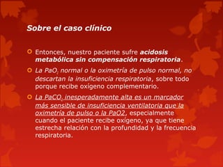 Sobre el caso clínico


 Entonces, nuestro paciente sufre acidosis
  metabólica sin compensación respiratoria.
 La PaO2 normal o la oximetría de pulso normal, no
  descartan la insuficiencia respiratoria, sobre todo
  porque recibe oxígeno complementario.
 La PaCO2 inesperadamente alta es un marcador
  más sensible de insuficiencia ventilatoria que la
  oximetría de pulso o la PaO2, especialmente
  cuando el paciente recibe oxígeno, ya que tiene
  estrecha relación con la profundidad y la frecuencia
  respiratoria.
 