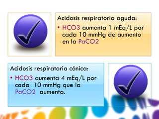 Acidosis respiratoria aguda:
               • HCO3 aumenta 1 mEq/L por
                 cada 10 mmHg de aumento
                 en la PaCO2


Acidosis respiratoria cónica:
• HCO3 aumenta 4 mEq/L por
  cada 10 mmHg que la
  PaCO2 aumenta.
 
