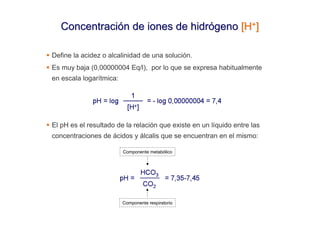 Concentración de iones de hidrógeno [H+]

Define la acidez o alcalinidad de una solución.
Es muy baja (0,00000004 Eq/l), por lo que se expresa habitualmente
en escala logarítmica:




El pH es el resultado de la relación que existe en un líquido entre las
concentraciones de ácidos y álcalis que se encuentran en el mismo:

                         Componente metabólico




                         Componente respiratorio
 