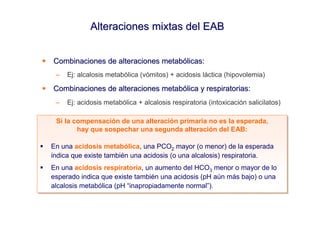 Alteraciones mixtas del EAB


Combinaciones de alteraciones metabólicas:
 –   Ej: alcalosis metabólica (vómitos) + acidosis láctica (hipovolemia)

Combinaciones de alteraciones metabólica y respiratorias:
 –   Ej: acidosis metabólica + alcalosis respiratoria (intoxicación salicilatos)

 Si la compensación de una alteración primaria no es la esperada,
 Si la compensación de una alteración primaria no es la esperada,
        hay que sospechar una segunda alteración del EAB:
        hay que sospechar una segunda alteración del EAB:

En una acidosis metabólica, una PCO2 mayor (o menor) de la esperada
 En una acidosis metabólica, una PCO2 mayor (o menor) de la esperada
indica que existe también una acidosis (o una alcalosis) respiratoria.
 indica que existe también una acidosis (o una alcalosis) respiratoria.
En una acidosis respiratoria, un aumento del HCO3 menor o mayor de lo
En una acidosis respiratoria, un aumento del HCO3 menor o mayor de lo
esperado indica que existe también una acidosis (pH aún más bajo) o una
esperado indica que existe también una acidosis (pH aún más bajo) o una
alcalosis metabólica (pH “inapropiadamente normal”).
alcalosis metabólica (pH “inapropiadamente normal”).
 