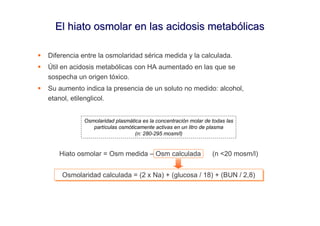 El hiato osmolar en las acidosis metabólicas

Diferencia entre la osmolaridad sérica medida y la calculada.
Útil en acidosis metabólicas con HA aumentado en las que se
sospecha un origen tóxico.
Su aumento indica la presencia de un soluto no medido: alcohol,
etanol, etilenglicol.


           Osmolaridad plasmática es la concentración molar de todas las
              partículas osmóticamente activas en un litro de plasma
                               (n: 280-295 mosm/l)


   Hiato osmolar = Osm medida – Osm calculada                  (n <20 mosm/l)


    Osmolaridad calculada = (2 x Na) + (glucosa // 18) + (BUN // 2,8)
    Osmolaridad calculada = (2 x Na) + (glucosa 18) + (BUN 2,8)
 