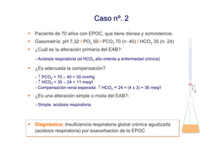 Caso nº. 2
Paciente de 70 años con EPOC, que tiene disnea y somnolencia.
Gasometría: pH 7,32 / PO2 50 / PCO2 70 (n: 40) / HCO3 35 (n: 24)
¿Cuál es la alteración primaria del EAB?:
- Acidosis respiratoria (el HCO3 alto orienta a enfermedad crónica)

¿Es adecuada la compensación?
- ↑ PCO2 = 70 – 40 = 30 mmHg
- ↑ HCO3 = 35 – 24 = 11 meq/l
- Compensación renal esperada: ↑ HCO3 = 24 + (4 x 3) = 36 meq/l
¿Es una alteración simple o mixta del EAB?:
- Simple: acidosis respiratoria



Diagnóstico: Insuficiencia respiratoria global crónica agudizada
Diagnóstico: Insuficiencia respiratoria global crónica agudizada
(acidosis respiratoria) por exacerbación de la EPOC
(acidosis respiratoria) por exacerbación de la EPOC
 
